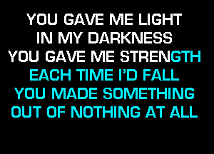 YOU GAVE ME LIGHT
IN MY DARKNESS
YOU GAVE ME STRENGTH
EACH TIME I'D FALL
YOU MADE SOMETHING
OUT OF NOTHING AT ALL