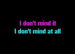 I don't mind it

I don't mind at all