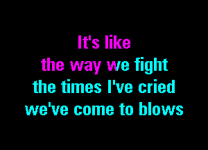 It's like
the way we fight

the times I've cried
we've come to blows