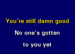 You're still damn good

No one's gotten

to you yet