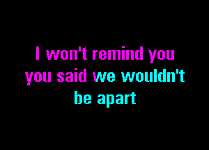 I won't remind you

you said we wouldn't
be apart