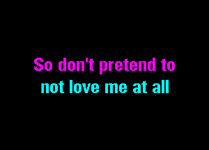 So don't pretend to

not love me at all