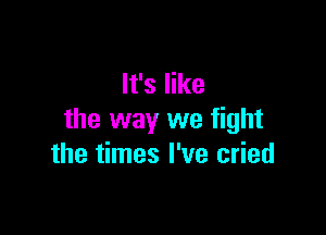 It's like

the way we fight
the times I've cried