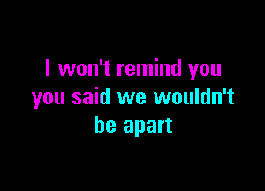 I won't remind you

you said we wouldn't
be apart