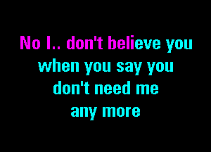 No I.. don't believe you
when you say you

don't need me
any more