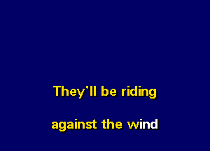 They'll be riding

against the wind