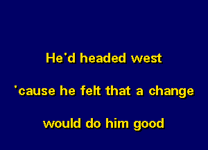 He'd headed west

'cause he feit that a change

would do him good