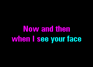 Now and then

when I see your face