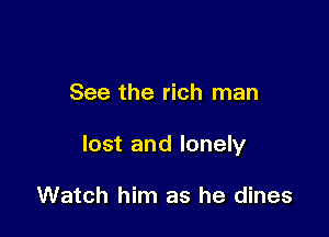 See the rich man

lost and lonely

Watch him as he dines