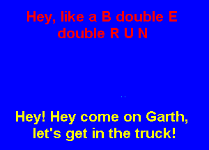 Hey! Hey come on Garth,
let's get in the truck!