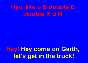 Hey come on Garth,
let's get in the truck!