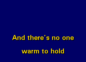 And there's no one

warm to hold