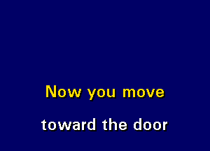 Now you move

toward the door