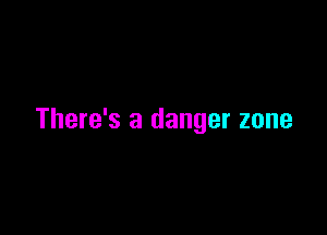 There's a danger zone