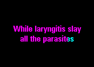 While laryngitis slay

all the parasites
