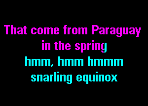 That come from Paraguay
in the spring
hmm, hmm hmmm
snarling equinox