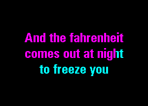 And the fahrenheit

comes out at night
to freeze you