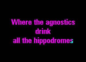 Where the agnostics

drink
all the hippodromes