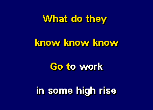 What do they
know know know

Go to work

in some high rise