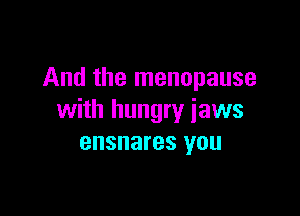 And the menopause

with hungry jaws
ensnares you