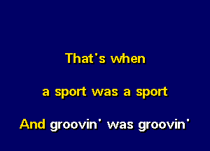 That's when

a sport was a sport

And groovin' was groovin'