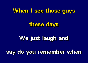 When I see those guys
these days

We just laugh and

say do you remember when
