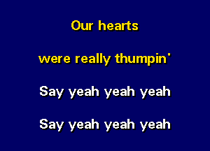 Our hearts
were really thumpin'

Say yeah yeah yeah

Say yeah yeah yeah