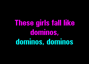 These girls fall like

dominos,
dominos, dominos