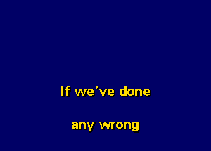 If we've done

any wrong