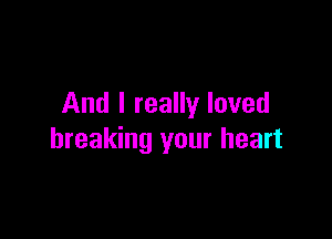 And I really loved

breaking your heart