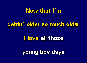 Now that I'm
gettin' older so much older

I love all those

young boy days