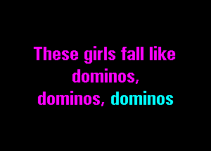 These girls fall like

dominos,
dominos, dominos