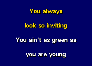You always

look so inviting

You ain't as green as

you are young