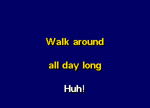 Walk around

all day long

Huh!