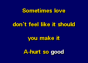 Sometimes love
don't feel like it should

you make it

A-hurt so good