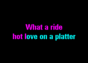 What a ride

hot love on a platter