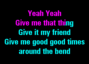 Yeah Yeah
Give me that thing

Give it my friend
Give me good good times
around the bend