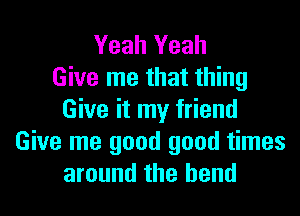 Yeah Yeah
Give me that thing

Give it my friend
Give me good good times
around the bend