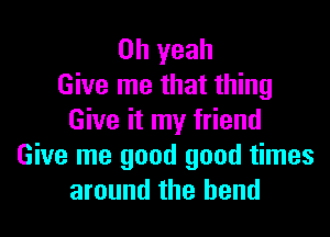 Oh yeah
Give me that thing

Give it my friend
Give me good good times
around the bend