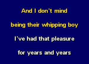 And I don't mind

being their whipping boy

I've had that pleasure

for years and years
