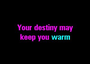 Your destiny may

keep you warm