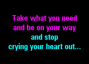 Take what you need
and be on your way

and stop
crying your heart out...