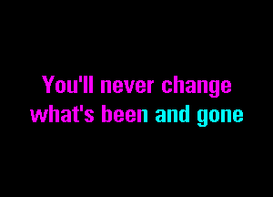 You'll never change

what's been and gone