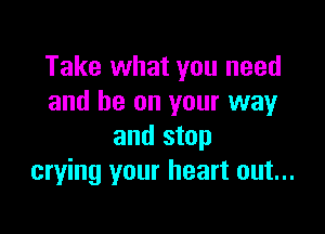 Take what you need
and be on your way

and stop
crying your heart out...