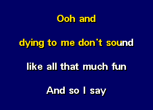 Ooh and

dying to me don't sound

like all that much fun

And so I say