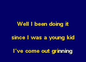 Well I been doing it

since I was a young kid

I've come out grinning