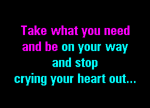 Take what you need
and be on your way

and stop
crying your heart out...