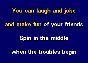 You can laugh and joke
and make fun of your friends
Spin in the middle

when the troubles begin