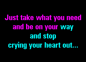 Just take what you need
and be on your way

and stop
crying your heart out...