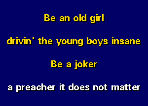 Be an old girl

drivin' the young boys insane

Be a joker

a preacher it does not matter